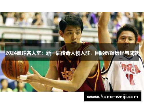 2024篮球名人堂：新一届传奇人物入驻，回顾辉煌历程与成就