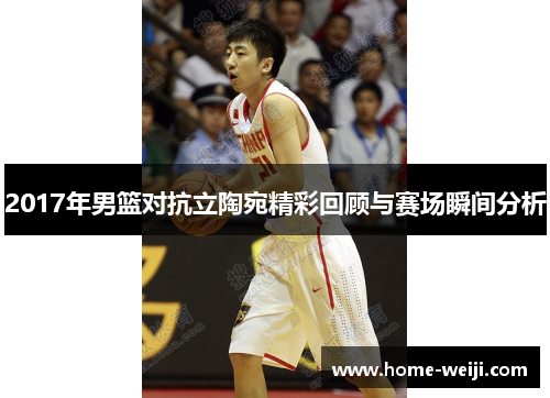 2017年男篮对抗立陶宛精彩回顾与赛场瞬间分析