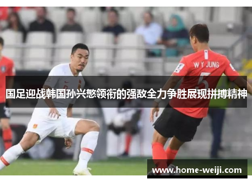 国足迎战韩国孙兴慜领衔的强敌全力争胜展现拼搏精神